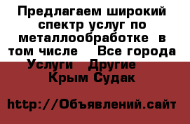 Предлагаем широкий спектр услуг по металлообработке, в том числе: - Все города Услуги » Другие   . Крым,Судак